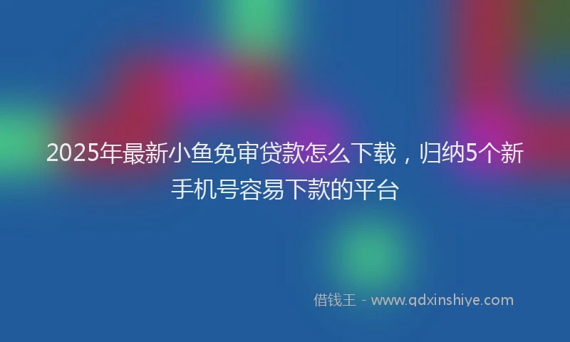 2025年最新小鱼免审贷款怎么下载，归纳5个新手机号容易下款的平台