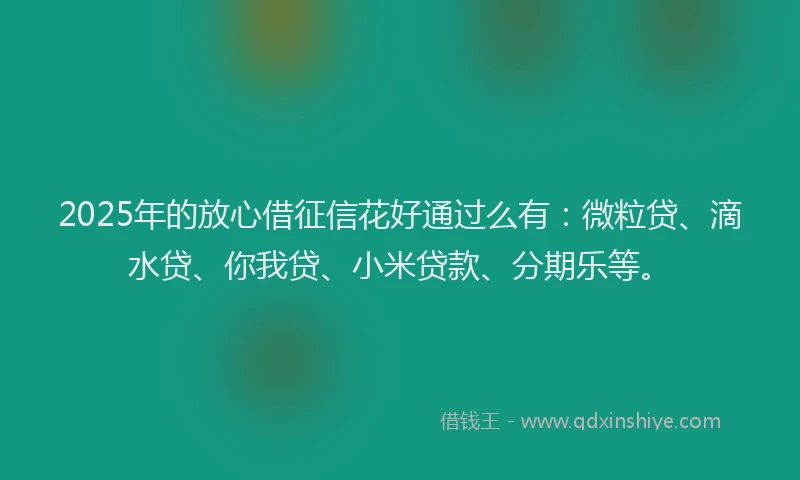2025年的放心借征信花好通过么有：微粒贷、滴水贷、你我贷、小米贷款、分期乐等。