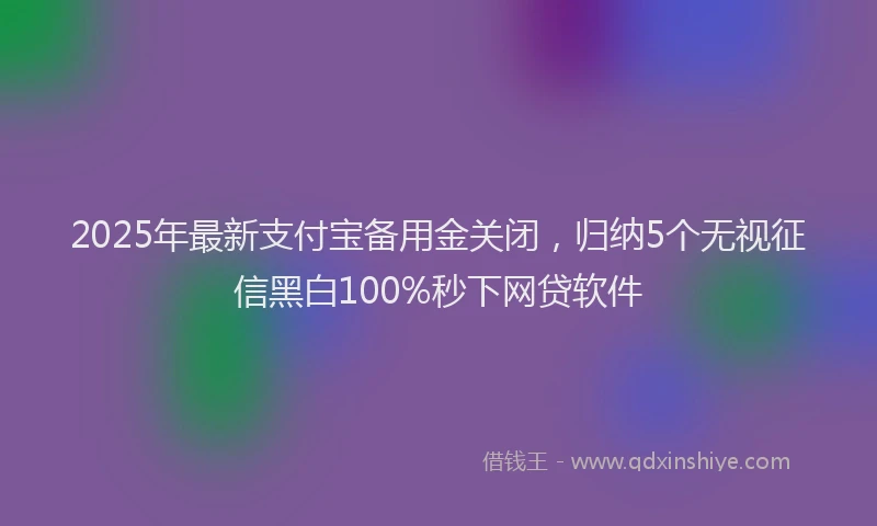 2025年最新支付宝备用金关闭，归纳5个无视征信黑白100%秒下网贷软件