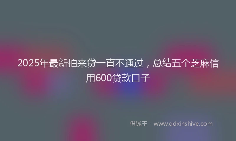 2025年最新拍来贷一直不通过，总结五个芝麻信用600贷款口子