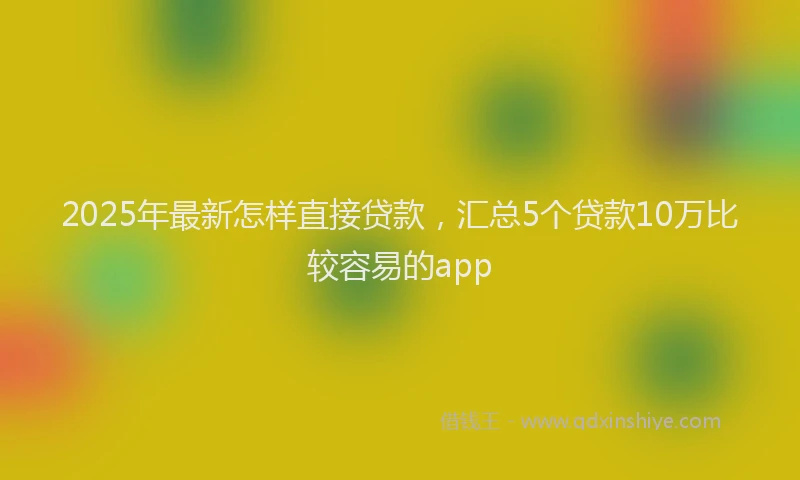 2025年最新怎样直接贷款，汇总5个贷款10万比较容易的app