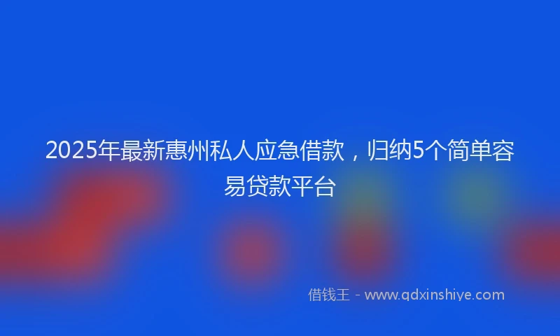 2025年最新惠州私人应急借款，归纳5个简单容易贷款平台