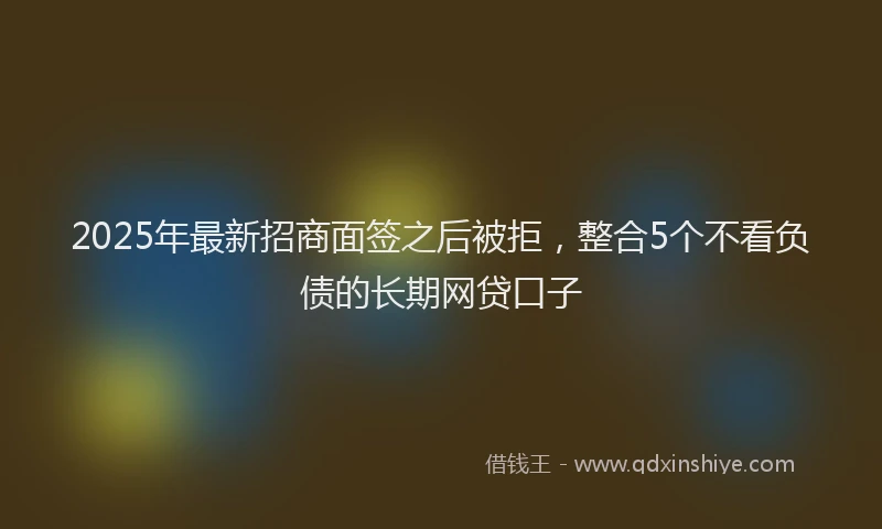 2025年最新招商面签之后被拒，整合5个不看负债的长期网贷口子