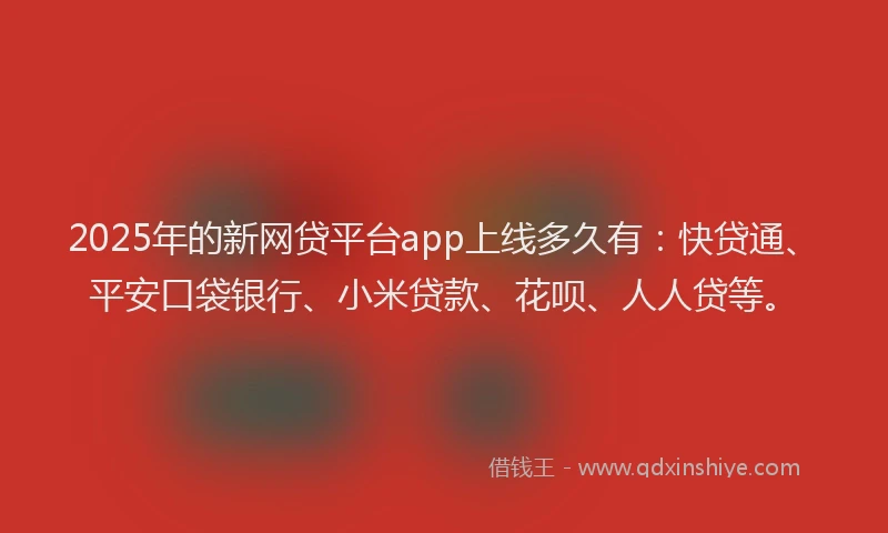 2025年的新网贷平台app上线多久有：快贷通、平安口袋银行、小米贷款、花呗、人人贷等。