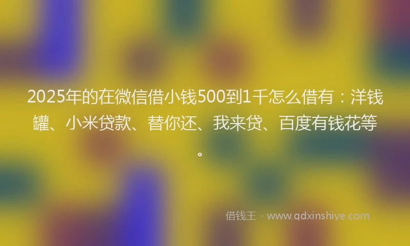 2025年的在微信借小钱500到1千怎么借有：洋钱罐、小米贷款、替你还、我来贷、百度有钱花等。