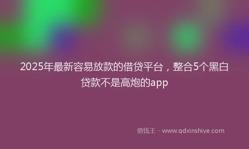 2025年最新容易放款的借贷平台，整合5个黑白贷款不是高炮的app