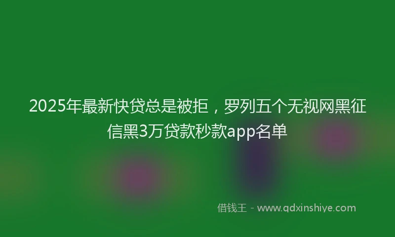 2025年最新快贷总是被拒，罗列五个无视网黑征信黑3万贷款秒款app名单
