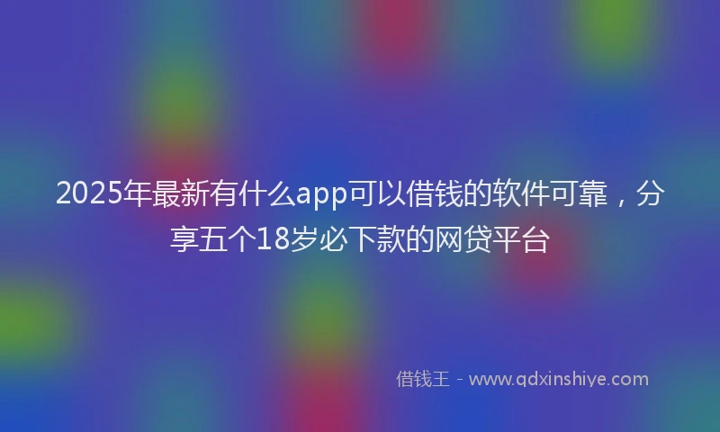2025年最新有什么app可以借钱的软件可靠，分享五个18岁必下款的网贷平台