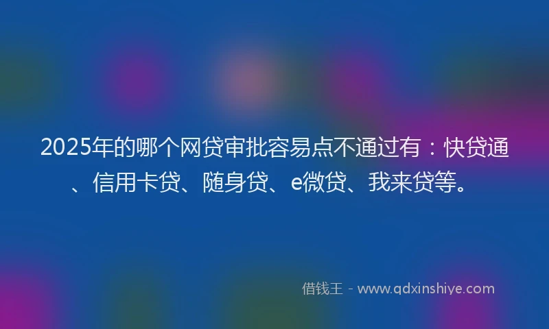 2025年的哪个网贷审批容易点不通过有：快贷通、信用卡贷、随身贷、e微贷、我来贷等。