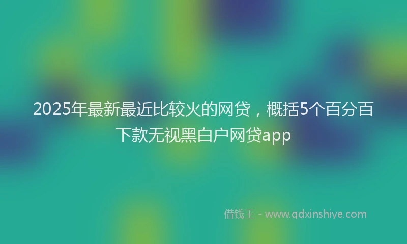 2025年最新最近比较火的网贷，概括5个百分百下款无视黑白户网贷app