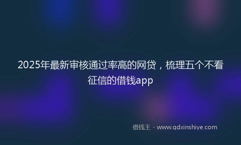 2025年最新审核通过率高的网贷，梳理五个不看征信的借钱app