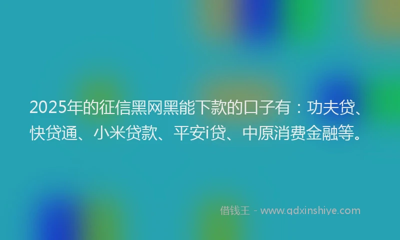 2025年的征信黑网黑能下款的口子有：功夫贷、快贷通、小米贷款、平安i贷、中原消费金融等。
