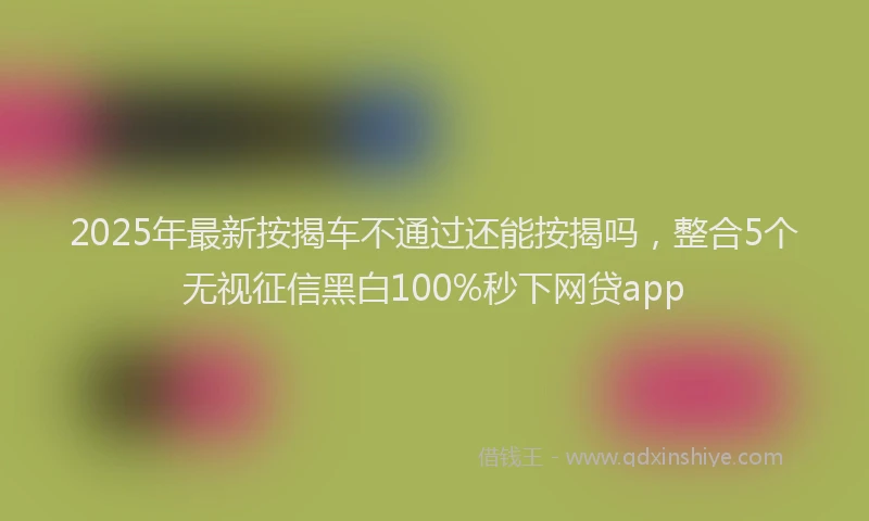 2025年最新按揭车不通过还能按揭吗，整合5个无视征信黑白100%秒下网贷app