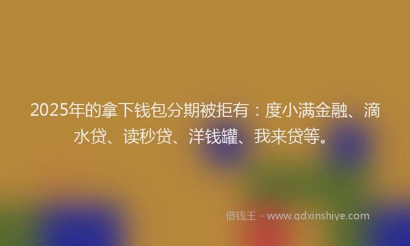 2025年的拿下钱包分期被拒有：度小满金融、滴水贷、读秒贷、洋钱罐、我来贷等。