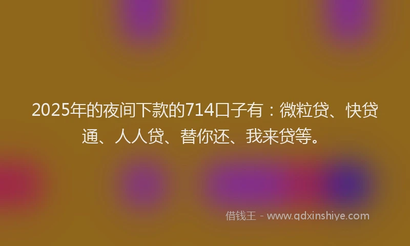 2025年的夜间下款的714口子有：微粒贷、快贷通、人人贷、替你还、我来贷等。