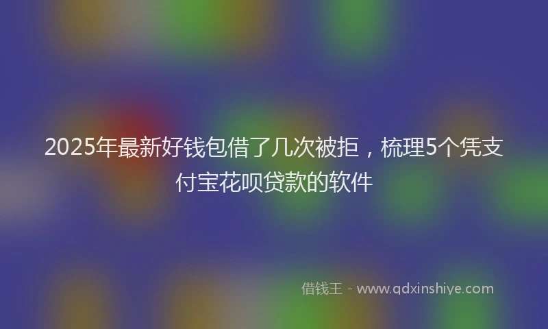 2025年最新好钱包借了几次被拒，梳理5个凭支付宝花呗贷款的软件