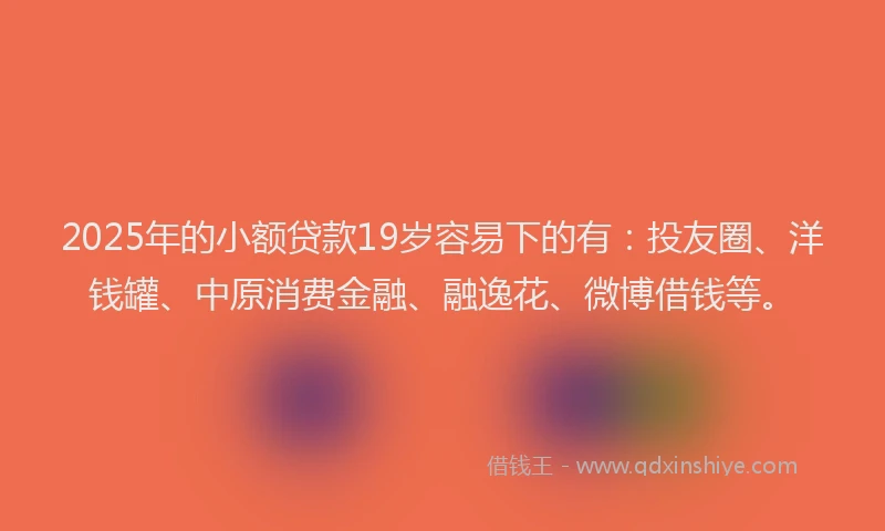 2025年的小额贷款19岁容易下的有：投友圈、洋钱罐、中原消费金融、融逸花、微博借钱等。