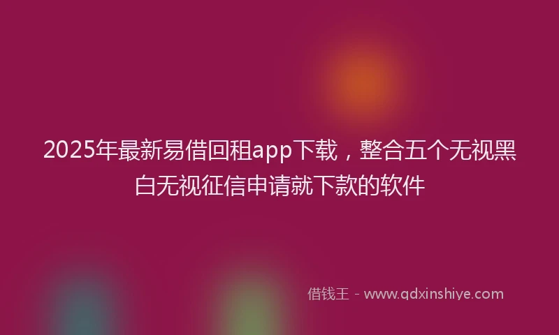 2025年最新易借回租app下载，整合五个无视黑白无视征信申请就下款的软件