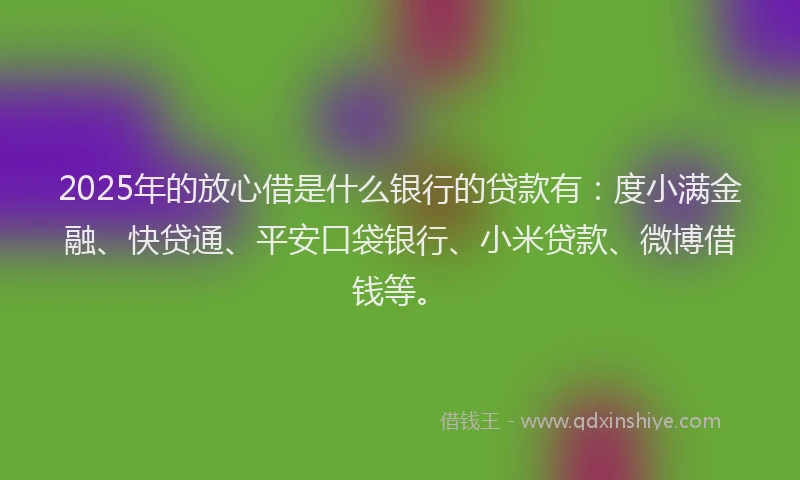 2025年的放心借是什么银行的贷款有：度小满金融、快贷通、平安口袋银行、小米贷款、微博借钱等。