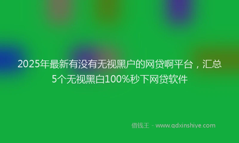 2025年最新有没有无视黑户的网贷啊平台，汇总5个无视黑白100%秒下网贷软件