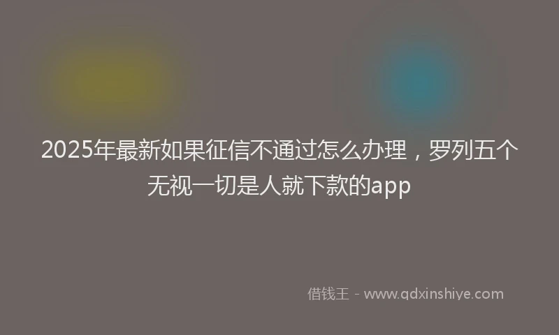 2025年最新如果征信不通过怎么办理，罗列五个无视一切是人就下款的app