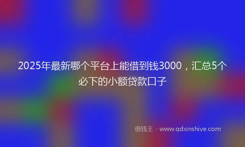 2025年最新哪个平台上能借到钱3000，汇总5个必下的小额贷款口子