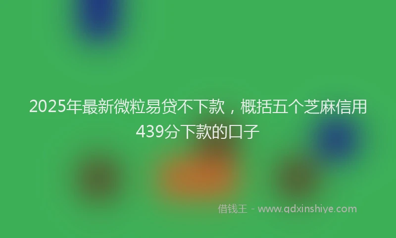 2025年最新微粒易贷不下款，概括五个芝麻信用439分下款的口子