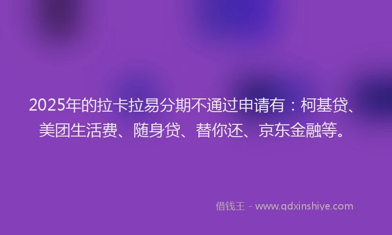 2025年的拉卡拉易分期不通过申请有：柯基贷、美团生活费、随身贷、替你还、京东金融等。