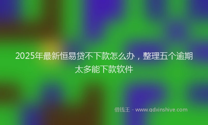 2025年最新恒易贷不下款怎么办，整理五个逾期太多能下款软件