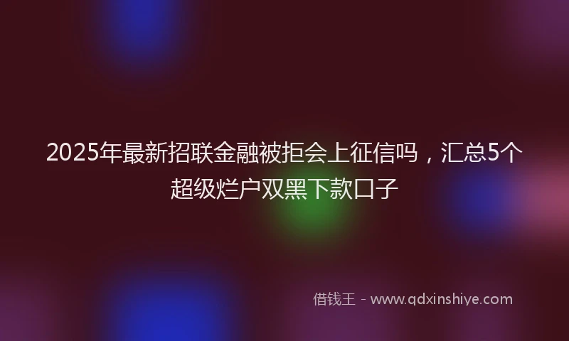 2025年最新招联金融被拒会上征信吗，汇总5个超级烂户双黑下款口子