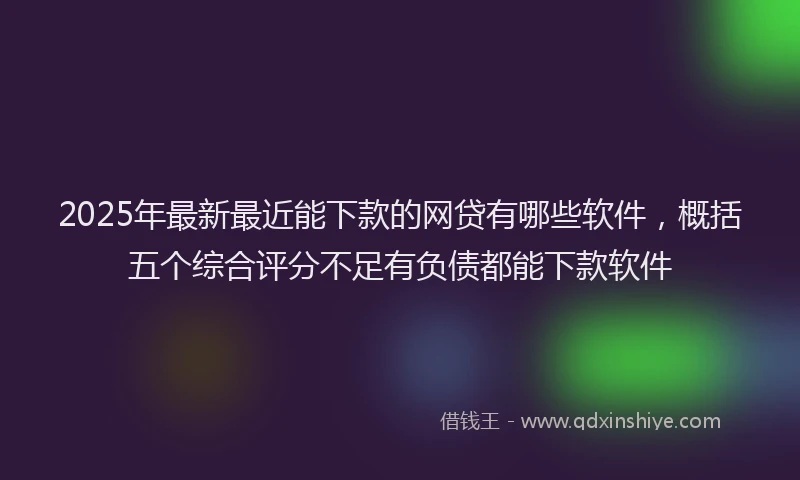 2025年最新最近能下款的网贷有哪些软件，概括五个综合评分不足有负债都能下款软件