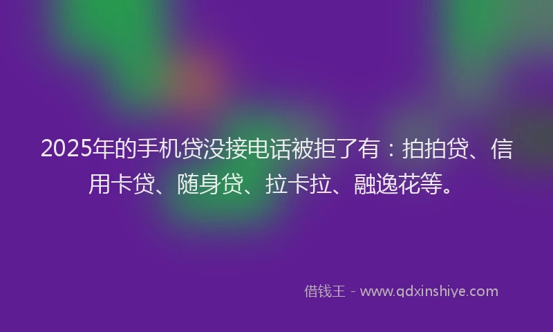 2025年的手机贷没接电话被拒了有：拍拍贷、信用卡贷、随身贷、拉卡拉、融逸花等。