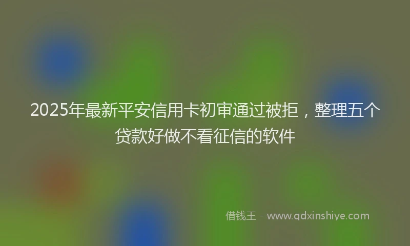2025年最新平安信用卡初审通过被拒，整理五个贷款好做不看征信的软件
