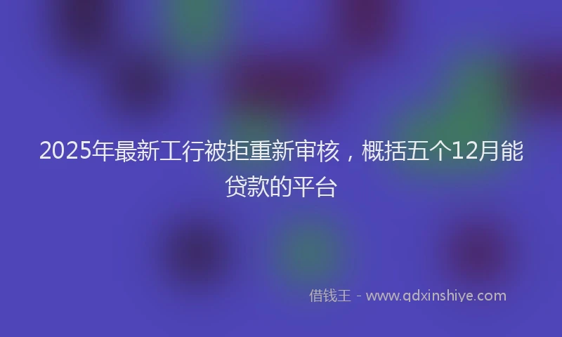2025年最新工行被拒重新审核，概括五个12月能贷款的平台