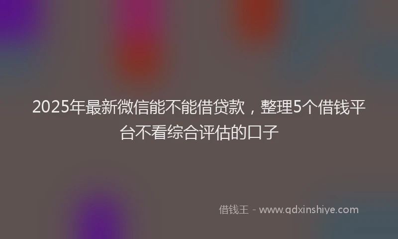 2025年最新微信能不能借贷款，整理5个借钱平台不看综合评估的口子