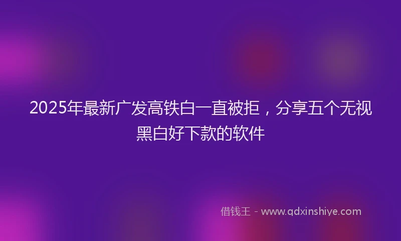 2025年最新广发高铁白一直被拒，分享五个无视黑白好下款的软件