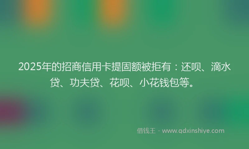 2025年的招商信用卡提固额被拒有：还呗、滴水贷、功夫贷、花呗、小花钱包等。