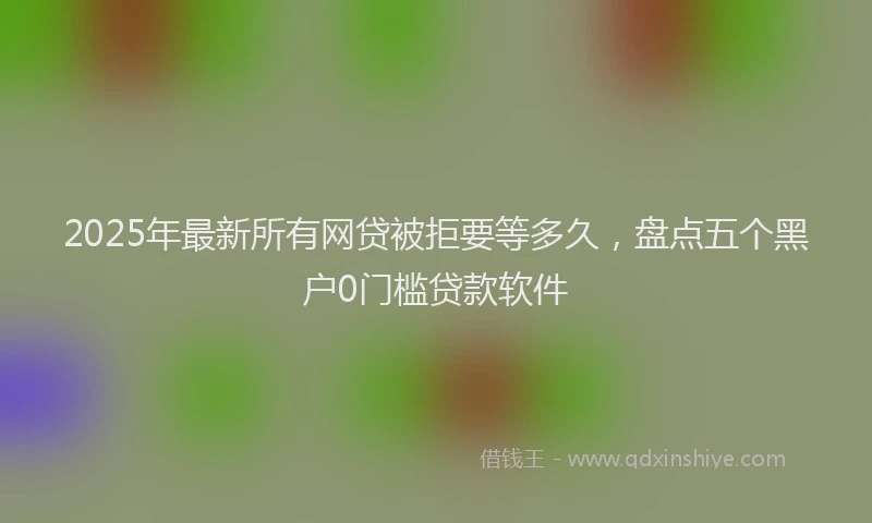 2025年最新所有网贷被拒要等多久，盘点五个黑户0门槛贷款软件