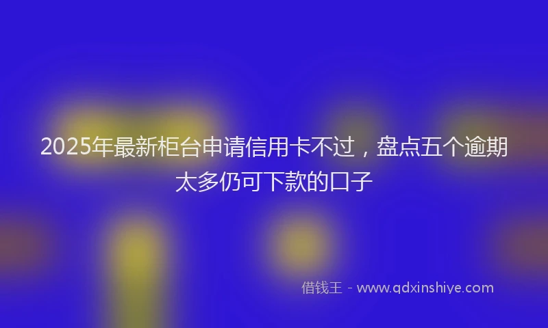 2025年最新柜台申请信用卡不过，盘点五个逾期太多仍可下款的口子