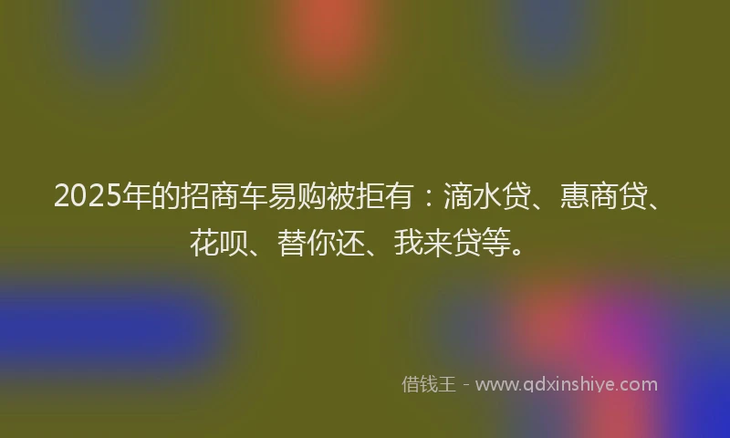 2025年的招商车易购被拒有：滴水贷、惠商贷、花呗、替你还、我来贷等。