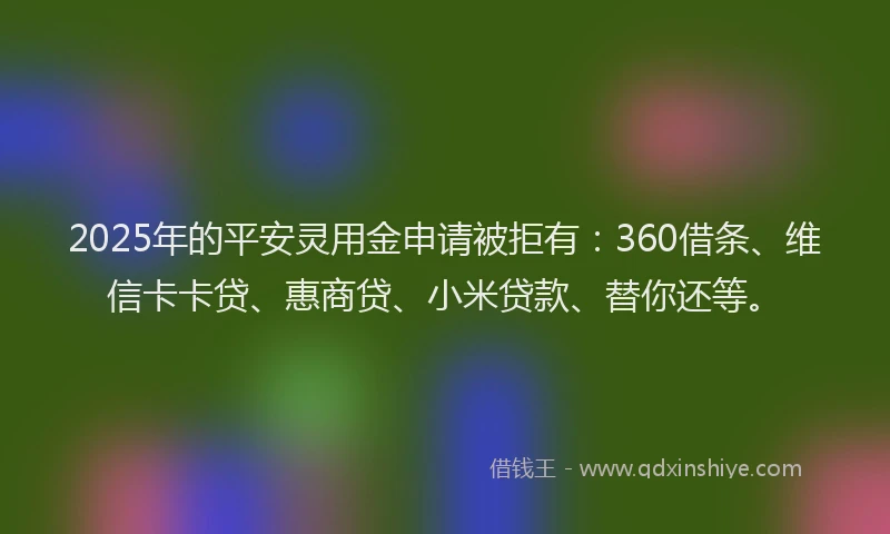 2025年的平安灵用金申请被拒有：360借条、维信卡卡贷、惠商贷、小米贷款、替你还等。
