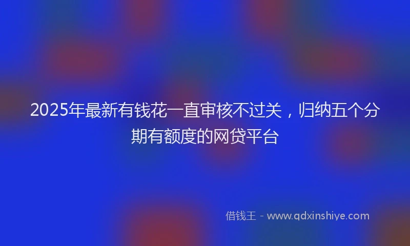 2025年最新有钱花一直审核不过关，归纳五个分期有额度的网贷平台