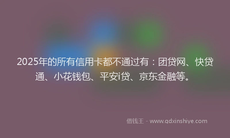 2025年的所有信用卡都不通过有：团贷网、快贷通、小花钱包、平安i贷、京东金融等。
