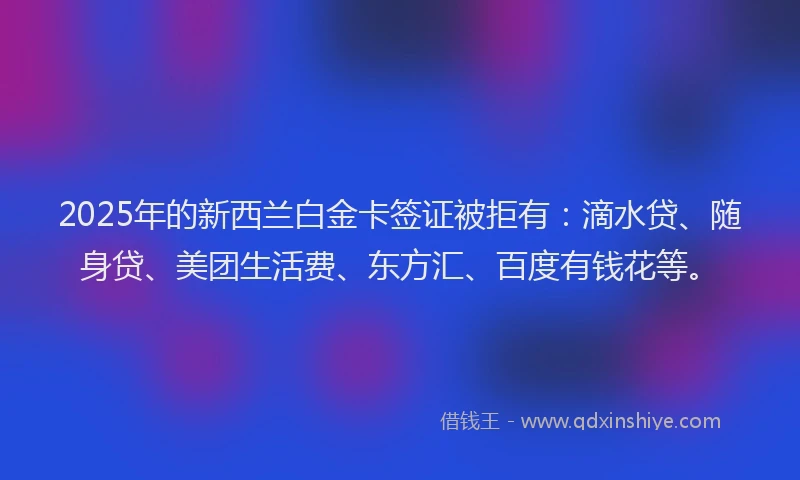 2025年的新西兰白金卡签证被拒有：滴水贷、随身贷、美团生活费、东方汇、百度有钱花等。