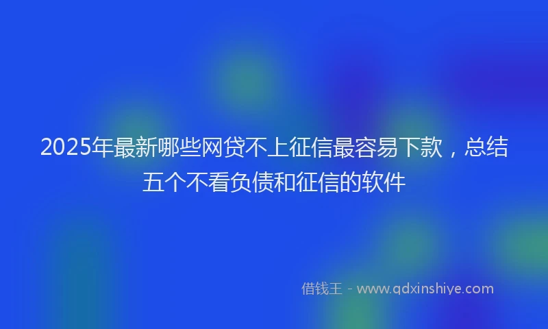 2025年最新哪些网贷不上征信最容易下款，总结五个不看负债和征信的软件