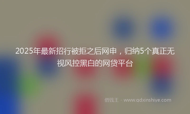 2025年最新招行被拒之后网申，归纳5个真正无视风控黑白的网贷平台