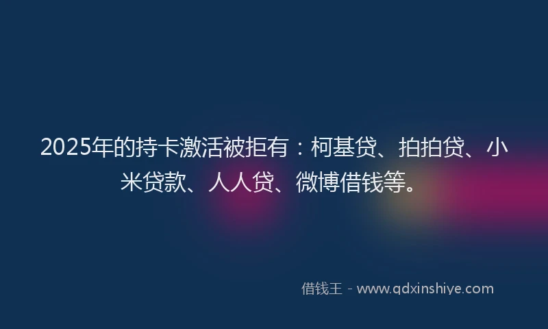 2025年的持卡激活被拒有：柯基贷、拍拍贷、小米贷款、人人贷、微博借钱等。