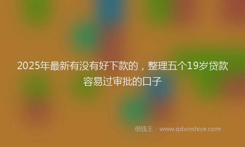 2025年最新有没有好下款的，整理五个19岁贷款容易过审批的口子