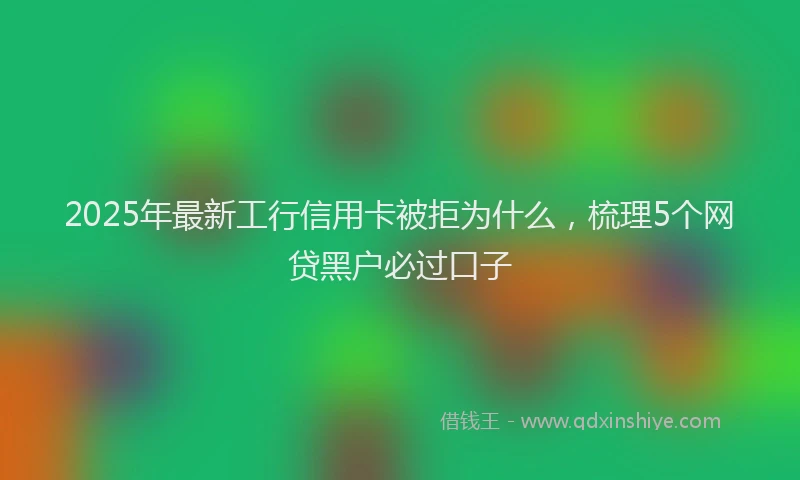 2025年最新工行信用卡被拒为什么，梳理5个网贷黑户必过口子