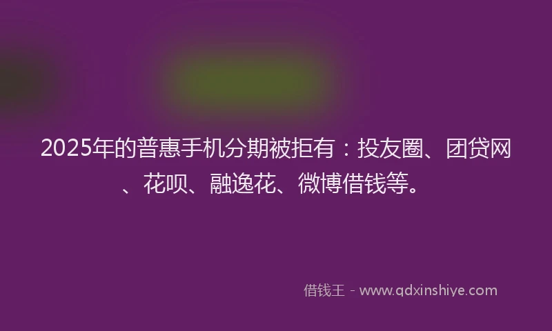 2025年的普惠手机分期被拒有：投友圈、团贷网、花呗、融逸花、微博借钱等。
